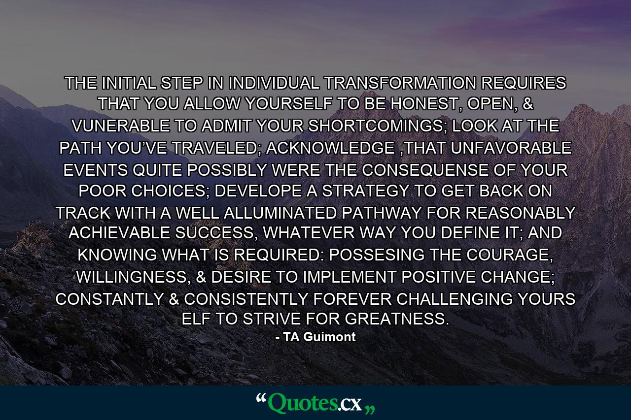 THE INITIAL STEP IN INDIVIDUAL TRANSFORMATION REQUIRES THAT YOU ALLOW YOURSELF TO BE HONEST, OPEN, & VUNERABLE TO ADMIT YOUR SHORTCOMINGS; LOOK AT THE PATH YOU’VE TRAVELED; ACKNOWLEDGE ,THAT UNFAVORABLE EVENTS QUITE POSSIBLY WERE THE CONSEQUENSE OF YOUR POOR CHOICES; DEVELOPE A STRATEGY TO GET BACK ON TRACK WITH A WELL ALLUMINATED PATHWAY FOR REASONABLY ACHIEVABLE SUCCESS, WHATEVER WAY YOU DEFINE IT; AND KNOWING WHAT IS REQUIRED: POSSESING THE COURAGE, WILLINGNESS, & DESIRE TO IMPLEMENT POSITIVE CHANGE; CONSTANTLY & CONSISTENTLY FOREVER CHALLENGING YOURS ELF TO STRIVE FOR GREATNESS. - Quote by TA Guimont