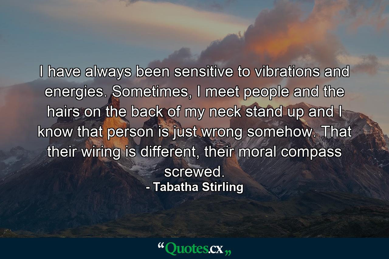 I have always been sensitive to vibrations and energies. Sometimes, I meet people and the hairs on the back of my neck stand up and I know that person is just wrong somehow. That their wiring is different, their moral compass screwed. - Quote by Tabatha Stirling