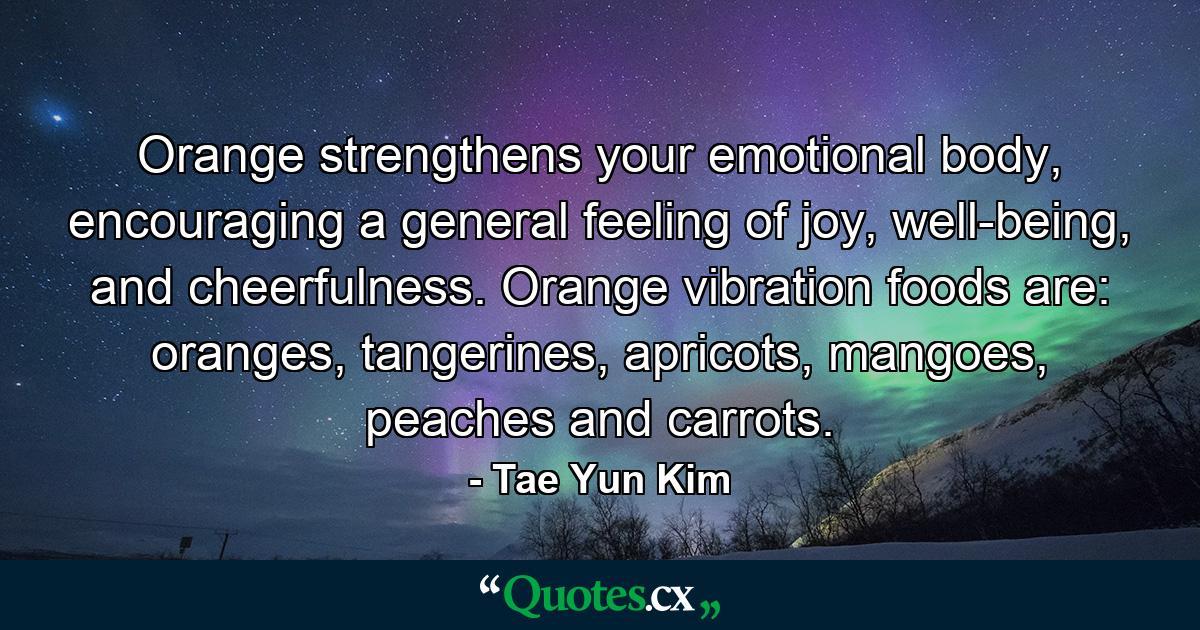 Orange strengthens your emotional body, encouraging a general feeling of joy, well-being, and cheerfulness. Orange vibration foods are: oranges, tangerines, apricots, mangoes, peaches and carrots. - Quote by Tae Yun Kim