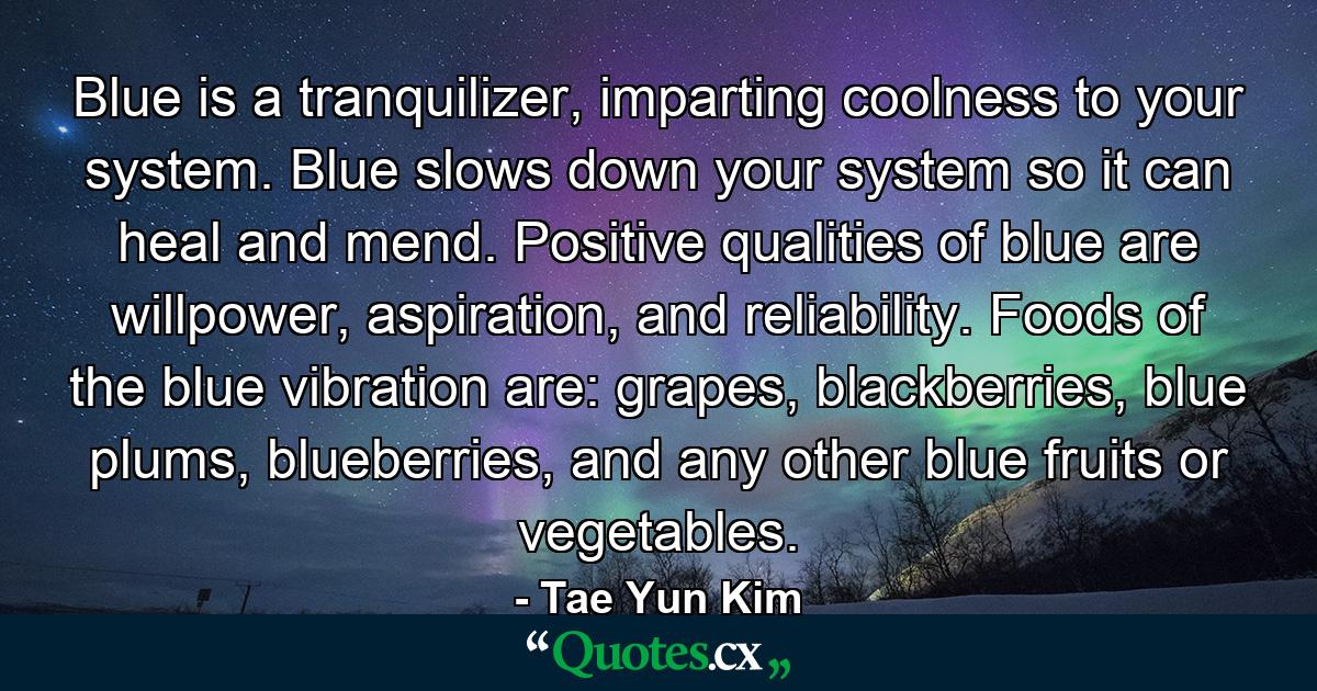 Blue is a tranquilizer, imparting coolness to your system. Blue slows down your system so it can heal and mend. Positive qualities of blue are willpower, aspiration, and reliability. Foods of the blue vibration are: grapes, blackberries, blue plums, blueberries, and any other blue fruits or vegetables. - Quote by Tae Yun Kim