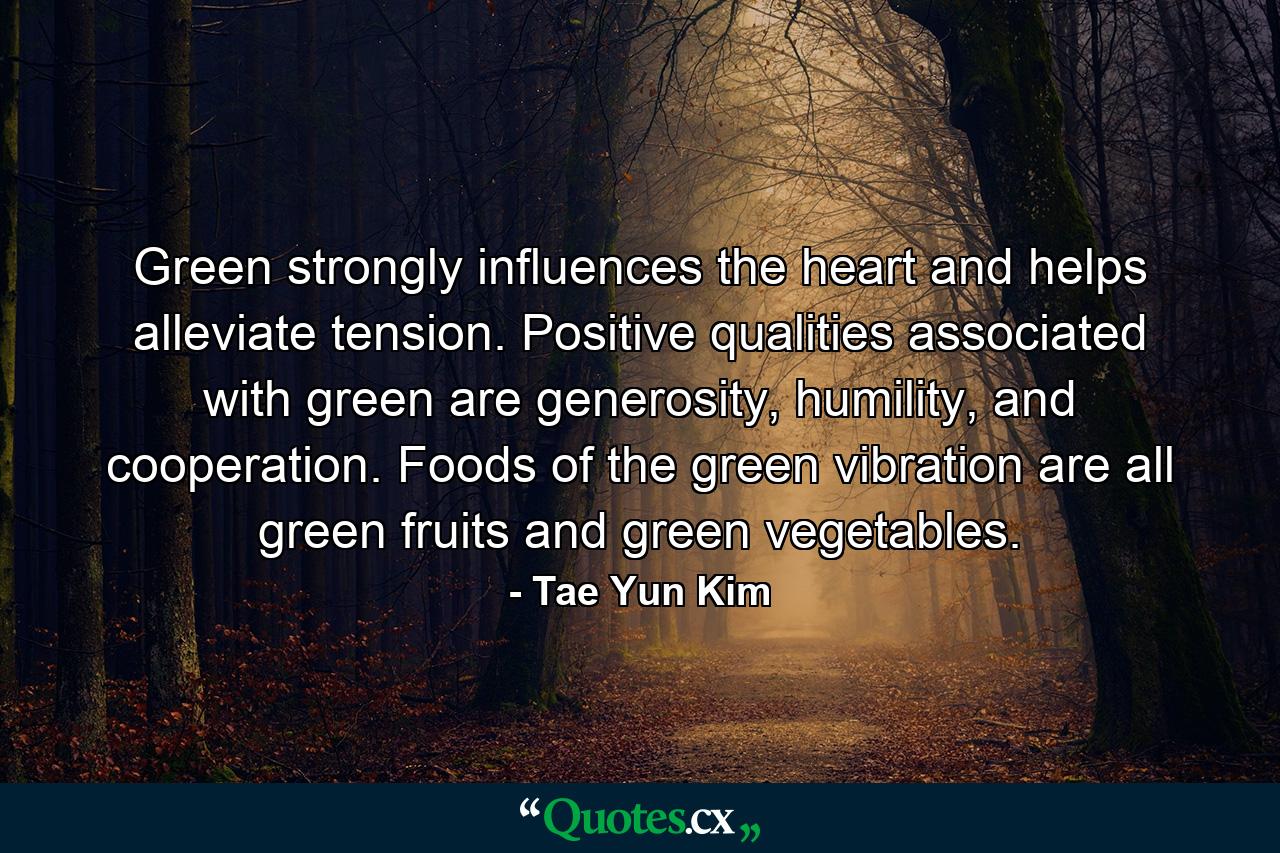 Green strongly influences the heart and helps alleviate tension. Positive qualities associated with green are generosity, humility, and cooperation. Foods of the green vibration are all green fruits and green vegetables. - Quote by Tae Yun Kim