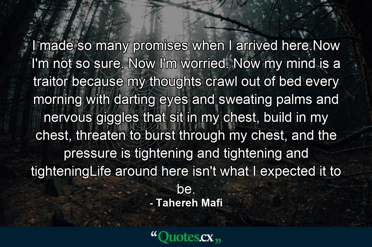 I made so many promises when I arrived here.Now I'm not so sure. Now I'm worried. Now my mind is a traitor because my thoughts crawl out of bed every morning with darting eyes and sweating palms and nervous giggles that sit in my chest, build in my chest, threaten to burst through my chest, and the pressure is tightening and tightening and tighteningLife around here isn't what I expected it to be. - Quote by Tahereh Mafi