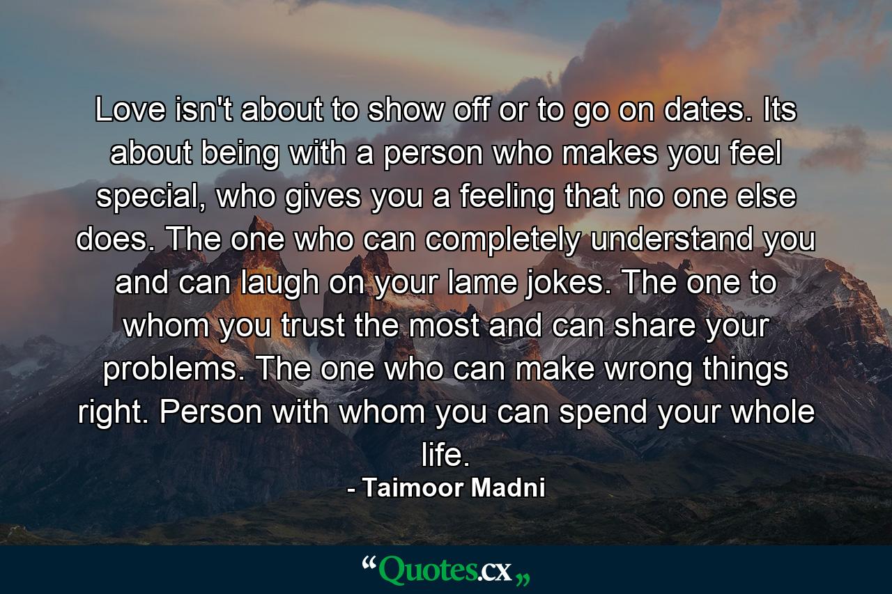 Love isn't about to show off or to go on dates. Its about being with a person who makes you feel special, who gives you a feeling that no one else does. The one who can completely understand you and can laugh on your lame jokes. The one to whom you trust the most and can share your problems. The one who can make wrong things right. Person with whom you can spend your whole life. - Quote by Taimoor Madni
