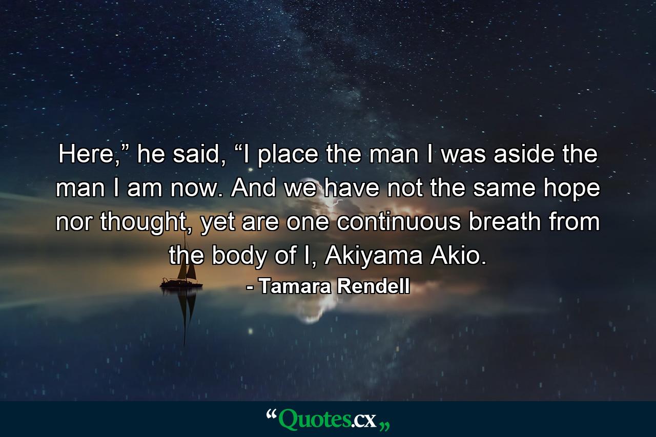 Here,” he said, “I place the man I was aside the man I am now. And we have not the same hope nor thought, yet are one continuous breath from the body of I, Akiyama Akio. - Quote by Tamara Rendell