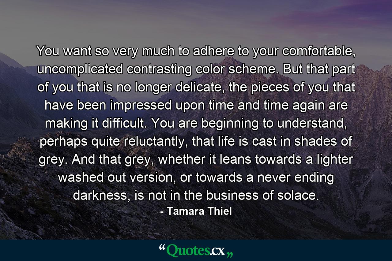 You want so very much to adhere to your comfortable, uncomplicated contrasting color scheme. But that part of you that is no longer delicate, the pieces of you that have been impressed upon time and time again are making it difficult. You are beginning to understand, perhaps quite reluctantly, that life is cast in shades of grey. And that grey, whether it leans towards a lighter washed out version, or towards a never ending darkness, is not in the business of solace. - Quote by Tamara Thiel