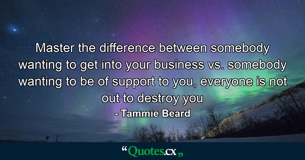 Master the difference between somebody wanting to get into your business vs. somebody wanting to be of support to you, everyone is not out to destroy you - Quote by Tammie Beard