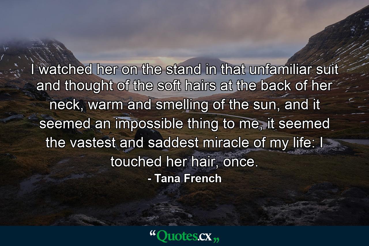 I watched her on the stand in that unfamiliar suit and thought of the soft hairs at the back of her neck, warm and smelling of the sun, and it seemed an impossible thing to me, it seemed the vastest and saddest miracle of my life: I touched her hair, once. - Quote by Tana French