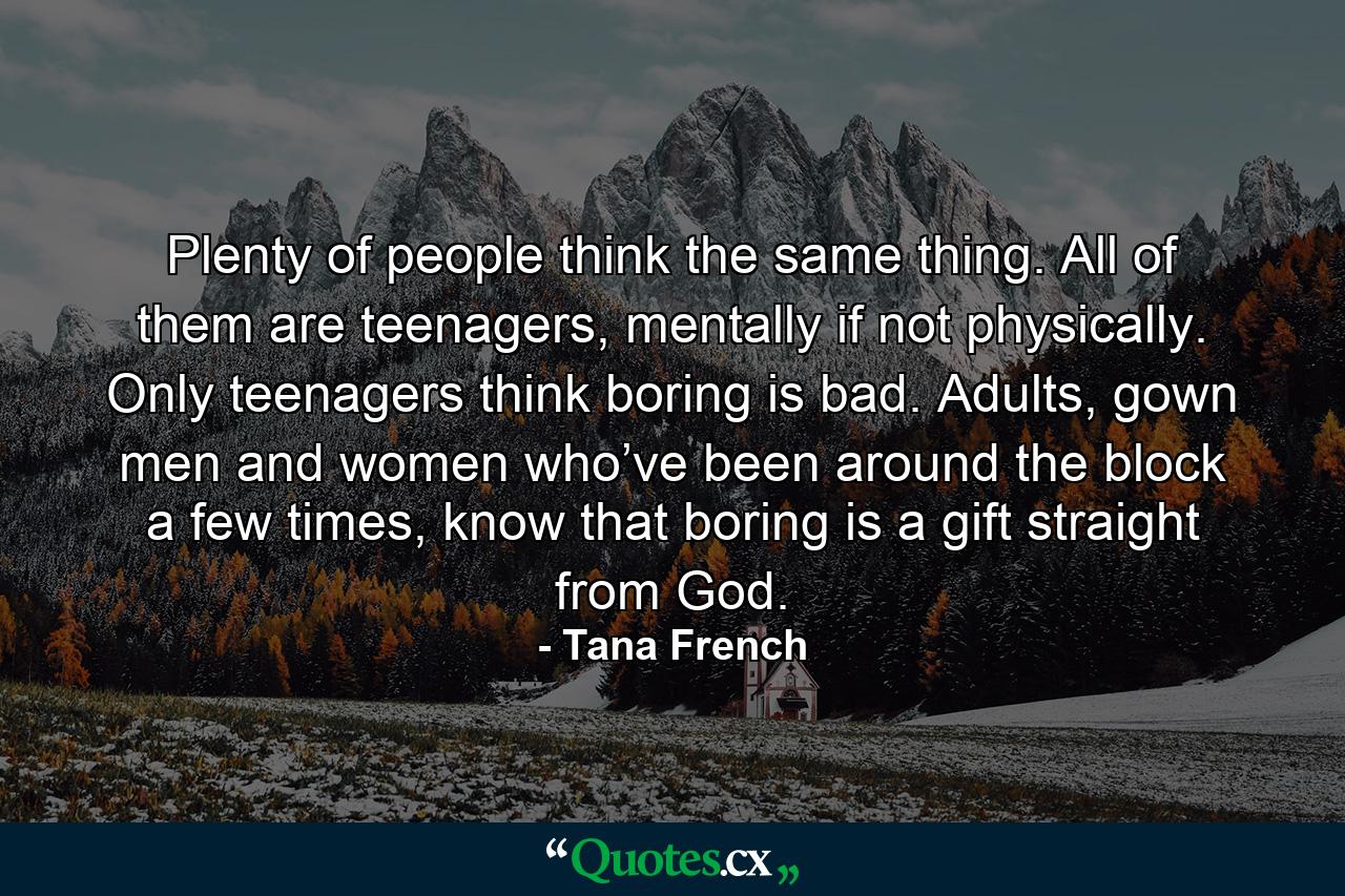 Plenty of people think the same thing. All of them are teenagers, mentally if not physically. Only teenagers think boring is bad. Adults, gown men and women who’ve been around the block a few times, know that boring is a gift straight from God. - Quote by Tana French