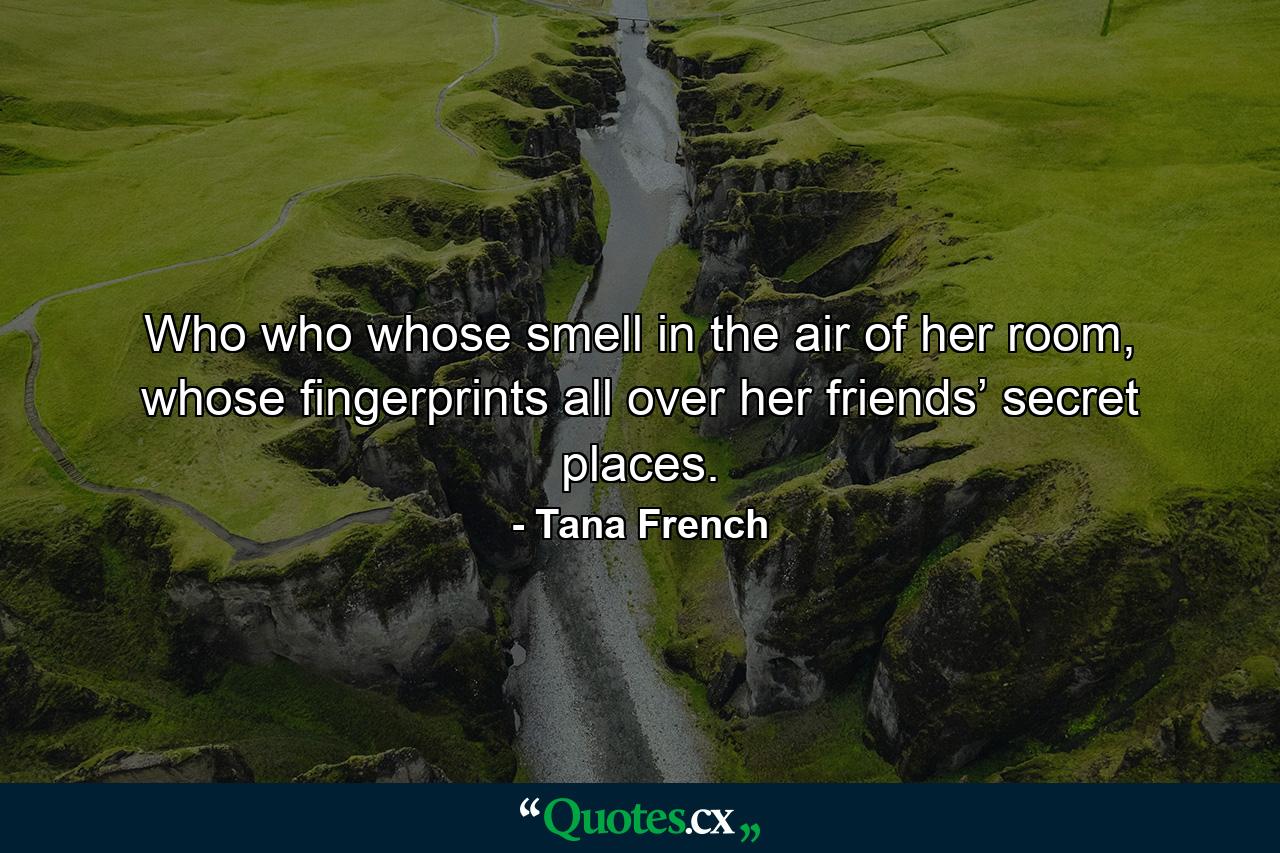 Who who whose smell in the air of her room, whose fingerprints all over her friends’ secret places. - Quote by Tana French