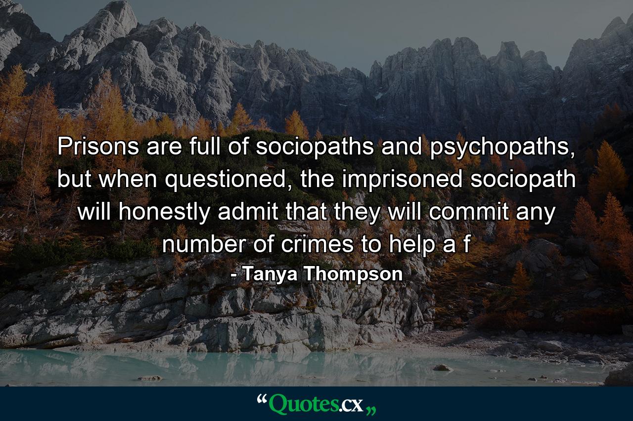 Prisons are full of sociopaths and psychopaths, but when questioned, the imprisoned sociopath will honestly admit that they will commit any number of crimes to help a f - Quote by Tanya Thompson