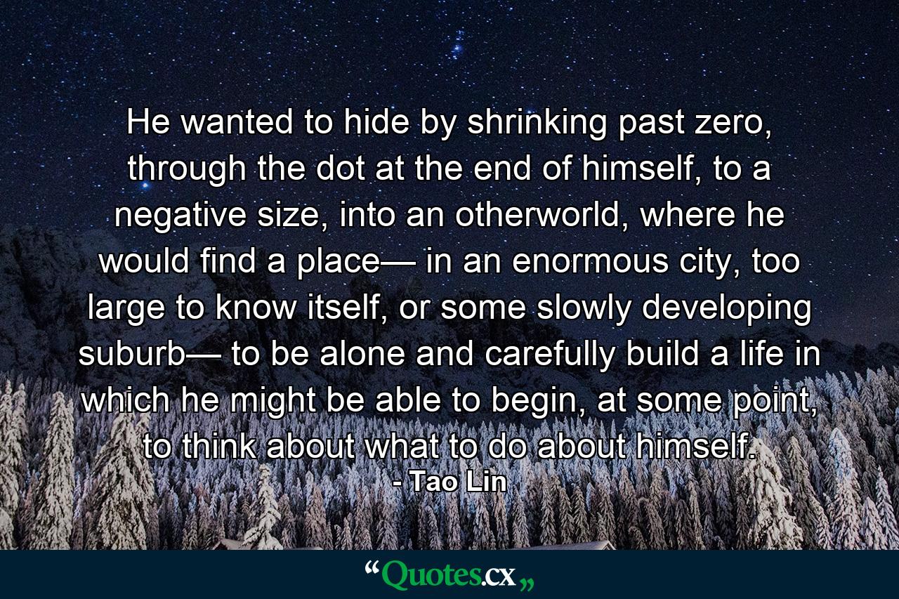 He wanted to hide by shrinking past zero, through the dot at the end of himself, to a negative size, into an otherworld, where he would find a place— in an enormous city, too large to know itself, or some slowly developing suburb— to be alone and carefully build a life in which he might be able to begin, at some point, to think about what to do about himself. - Quote by Tao Lin