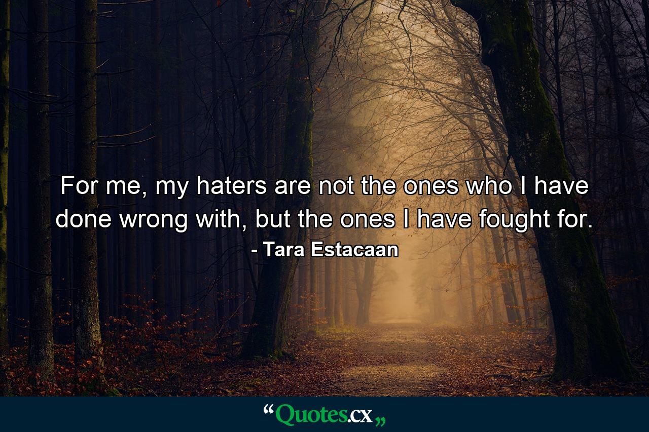 For me, my haters are not the ones who I have done wrong with, but the ones I have fought for. - Quote by Tara Estacaan