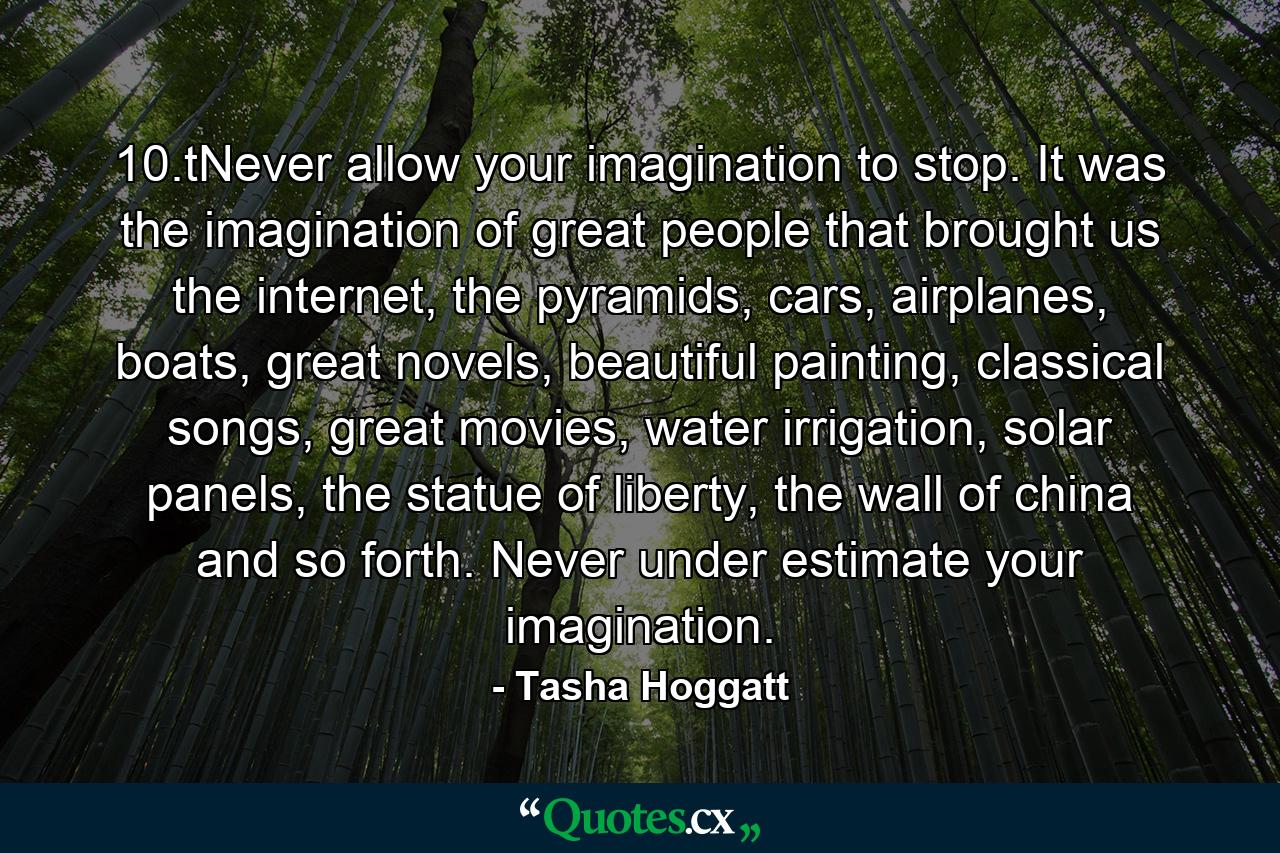 10.tNever allow your imagination to stop. It was the imagination of great people that brought us the internet, the pyramids, cars, airplanes, boats, great novels, beautiful painting, classical songs, great movies, water irrigation, solar panels, the statue of liberty, the wall of china and so forth. Never under estimate your imagination. - Quote by Tasha Hoggatt