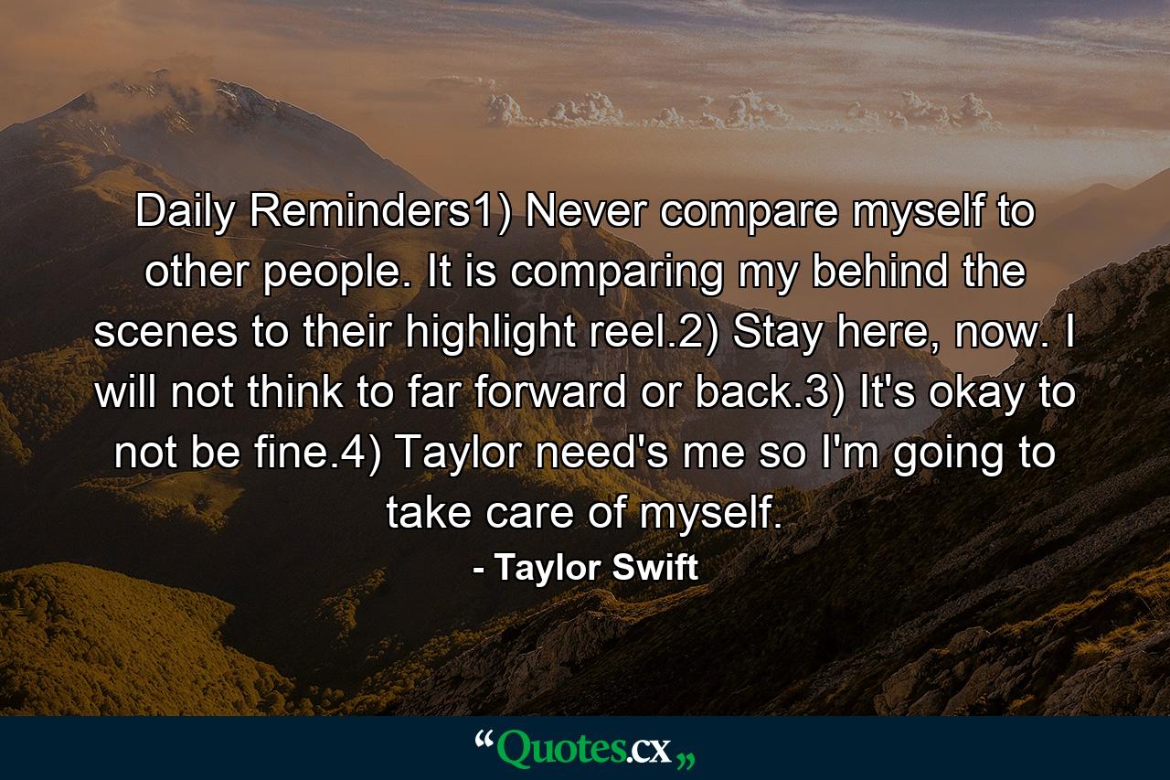 Daily Reminders1) Never compare myself to other people. It is comparing my behind the scenes to their highlight reel.2) Stay here, now. I will not think to far forward or back.3) It's okay to not be fine.4) Taylor need's me so I'm going to take care of myself. - Quote by Taylor Swift