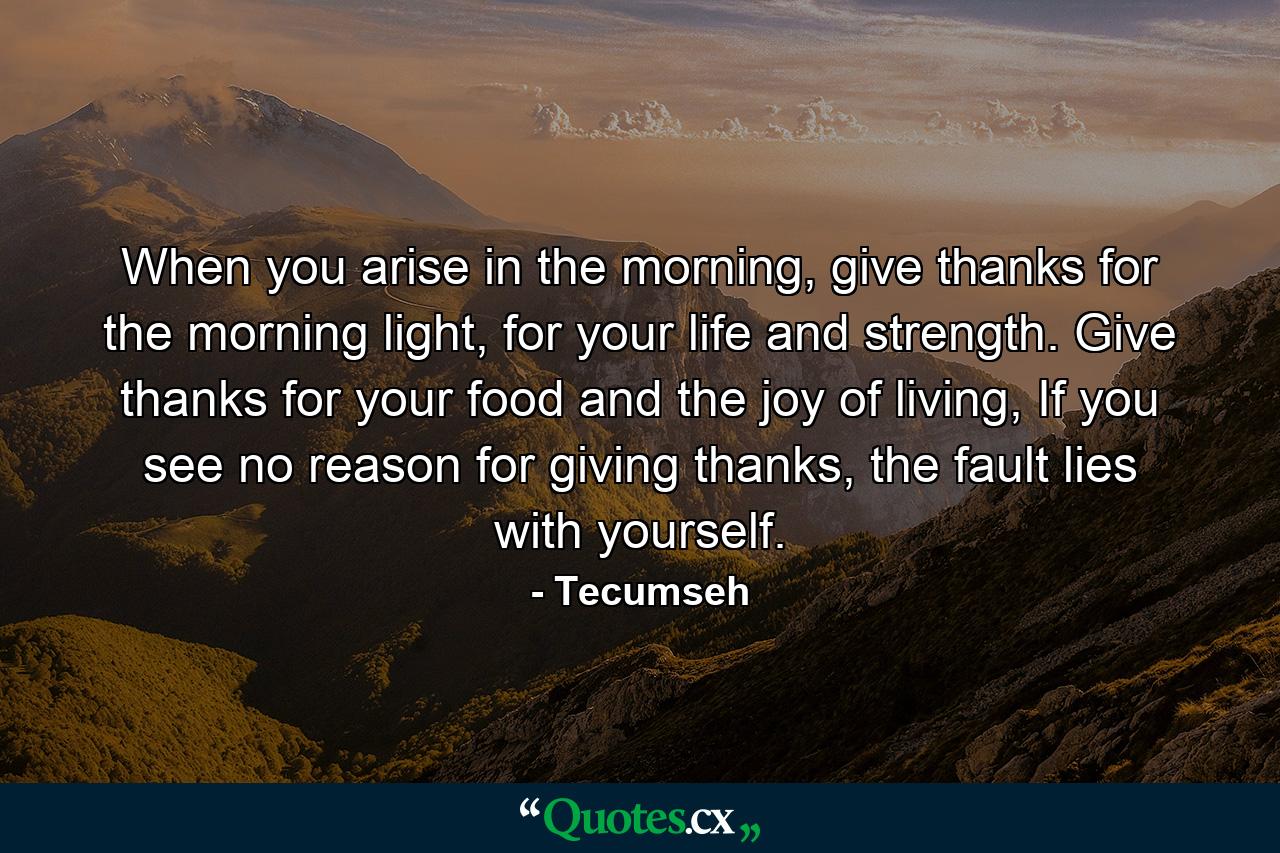 When you arise in the morning, give thanks for the morning light, for your life and strength. Give thanks for your food and the joy of living, If you see no reason for giving thanks, the fault lies with yourself. - Quote by Tecumseh