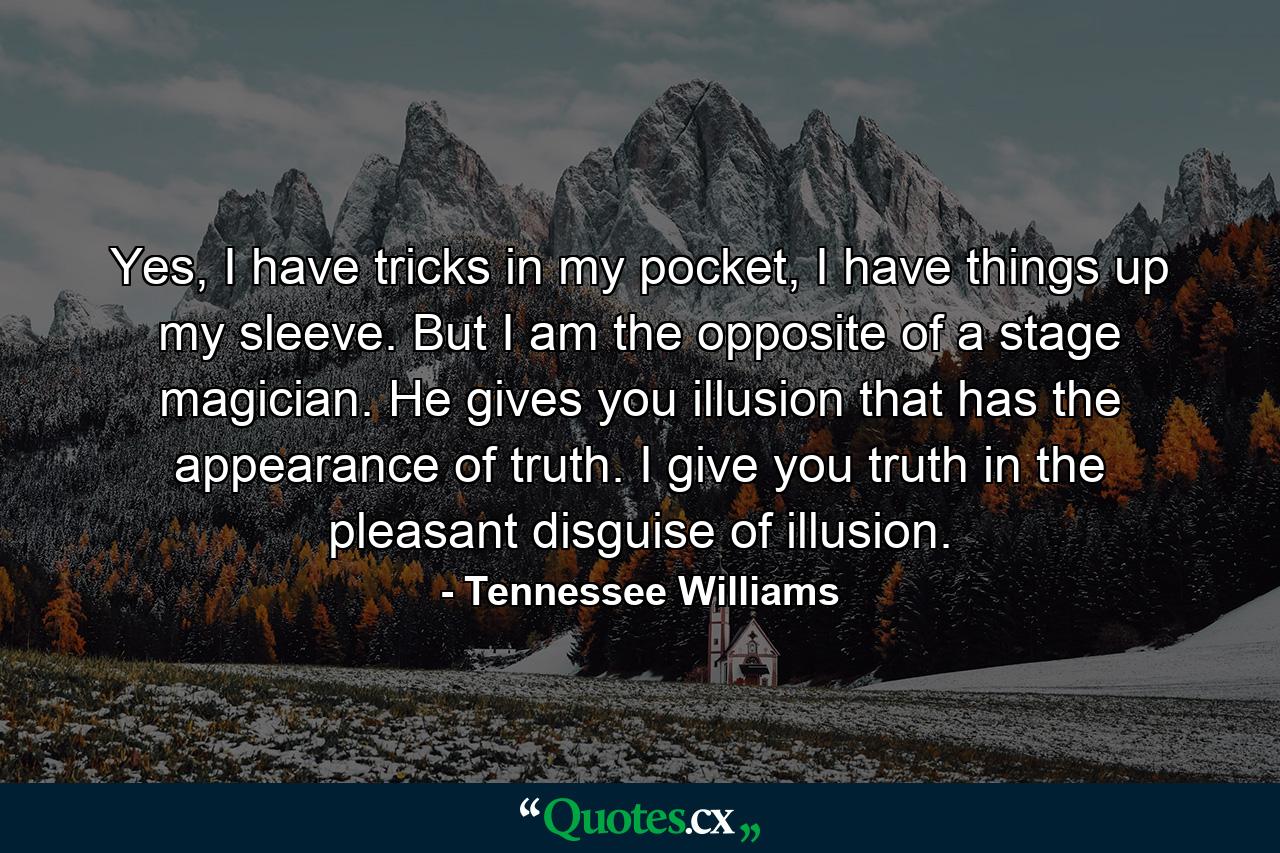 Yes, I have tricks in my pocket, I have things up my sleeve. But I am the opposite of a stage magician. He gives you illusion that has the appearance of truth. I give you truth in the pleasant disguise of illusion. - Quote by Tennessee Williams