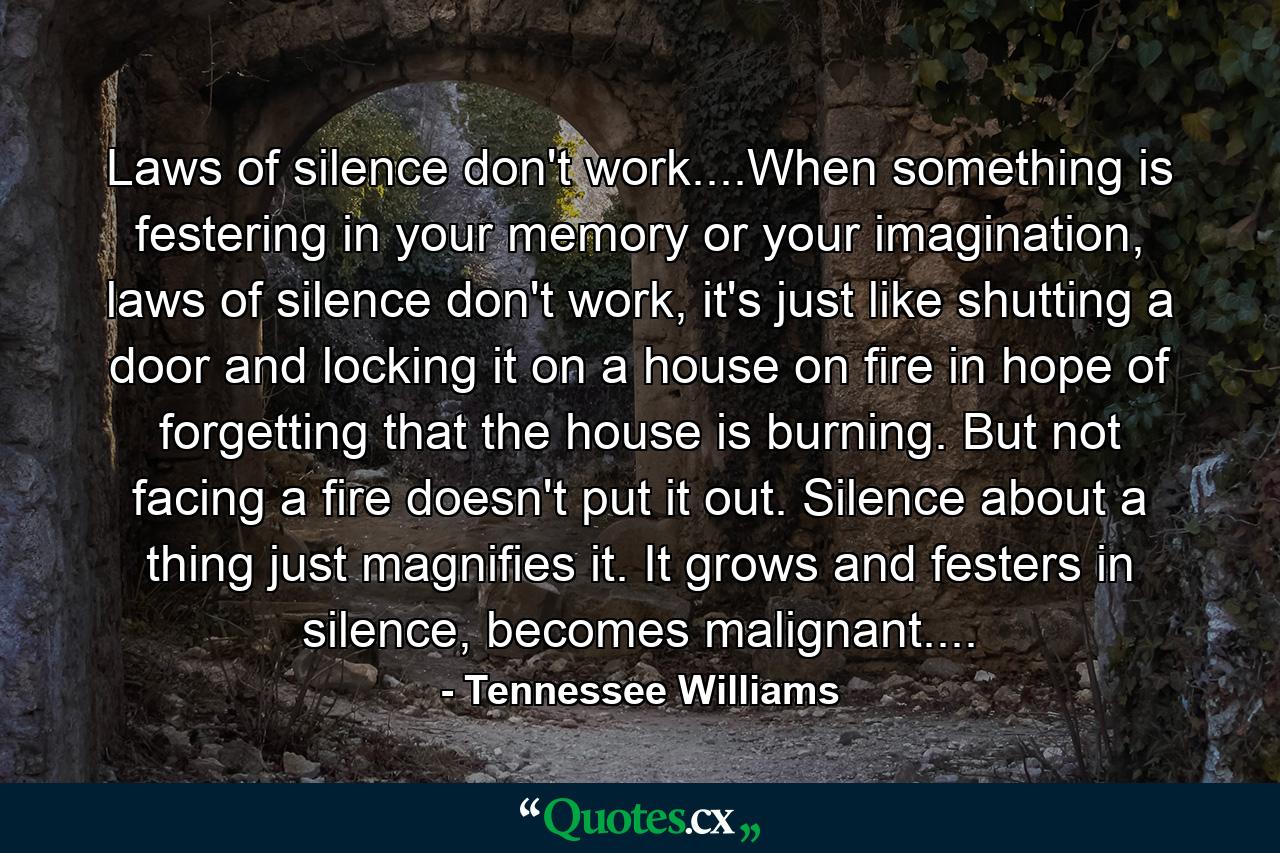 Laws of silence don't work....When something is festering in your memory or your imagination, laws of silence don't work, it's just like shutting a door and locking it on a house on fire in hope of forgetting that the house is burning. But not facing a fire doesn't put it out. Silence about a thing just magnifies it. It grows and festers in silence, becomes malignant.... - Quote by Tennessee Williams