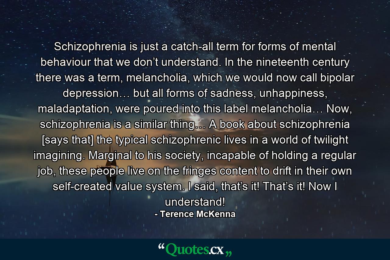 Schizophrenia is just a catch-all term for forms of mental behaviour that we don’t understand. In the nineteenth century there was a term, melancholia, which we would now call bipolar depression… but all forms of sadness, unhappiness, maladaptation, were poured into this label melancholia… Now, schizophrenia is a similar thing… A book about schizophrenia [says that] the typical schizophrenic lives in a world of twilight imagining. Marginal to his society, incapable of holding a regular job, these people live on the fringes content to drift in their own self-created value system. I said, that’s it! That’s it! Now I understand! - Quote by Terence McKenna