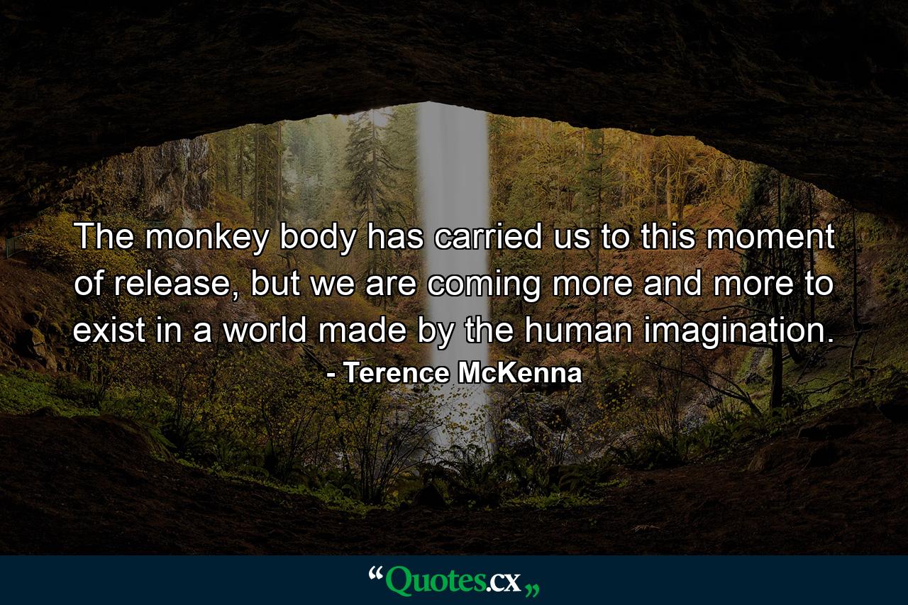 The monkey body has carried us to this moment of release, but we are coming more and more to exist in a world made by the human imagination. - Quote by Terence McKenna