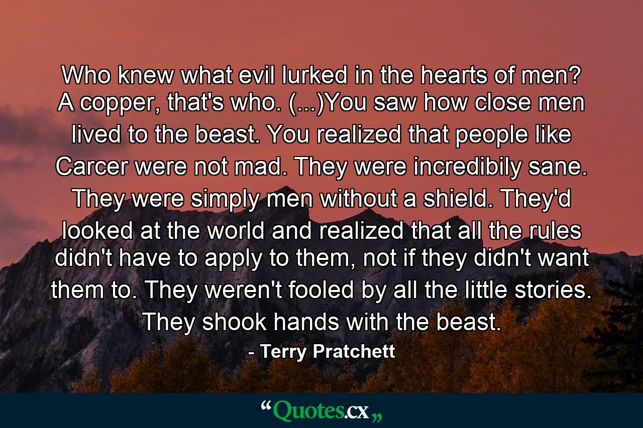 Who knew what evil lurked in the hearts of men? A copper, that's who. (...)You saw how close men lived to the beast. You realized that people like Carcer were not mad. They were incredibily sane. They were simply men without a shield. They'd looked at the world and realized that all the rules didn't have to apply to them, not if they didn't want them to. They weren't fooled by all the little stories. They shook hands with the beast. - Quote by Terry Pratchett