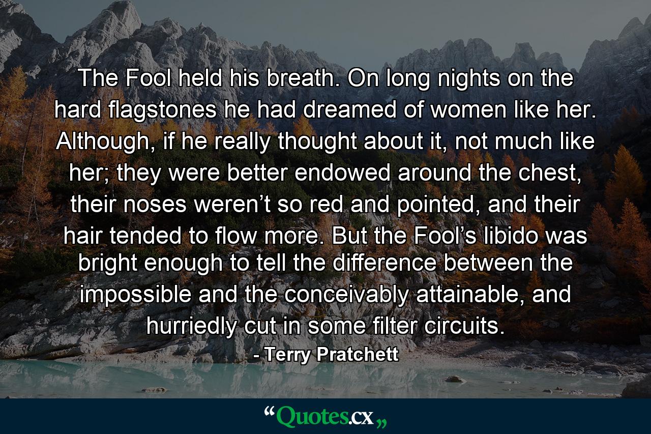 The Fool held his breath. On long nights on the hard flagstones he had dreamed of women like her. Although, if he really thought about it, not much like her; they were better endowed around the chest, their noses weren’t so red and pointed, and their hair tended to flow more. But the Fool’s libido was bright enough to tell the difference between the impossible and the conceivably attainable, and hurriedly cut in some filter circuits. - Quote by Terry Pratchett