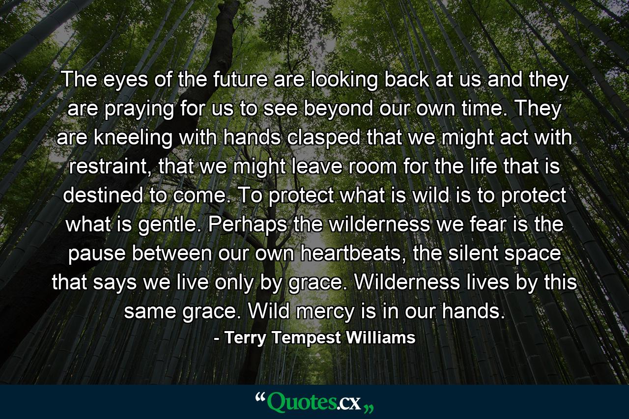 The eyes of the future are looking back at us and they are praying for us to see beyond our own time. They are kneeling with hands clasped that we might act with restraint, that we might leave room for the life that is destined to come. To protect what is wild is to protect what is gentle. Perhaps the wilderness we fear is the pause between our own heartbeats, the silent space that says we live only by grace. Wilderness lives by this same grace. Wild mercy is in our hands. - Quote by Terry Tempest Williams