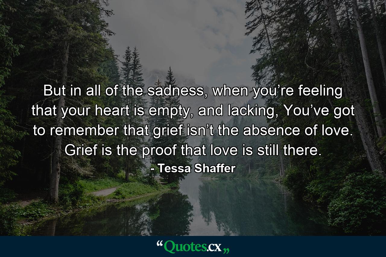 But in all of the sadness, when you’re feeling that your heart is empty, and lacking, You’ve got to remember that grief isn’t the absence of love. Grief is the proof that love is still there. - Quote by Tessa Shaffer