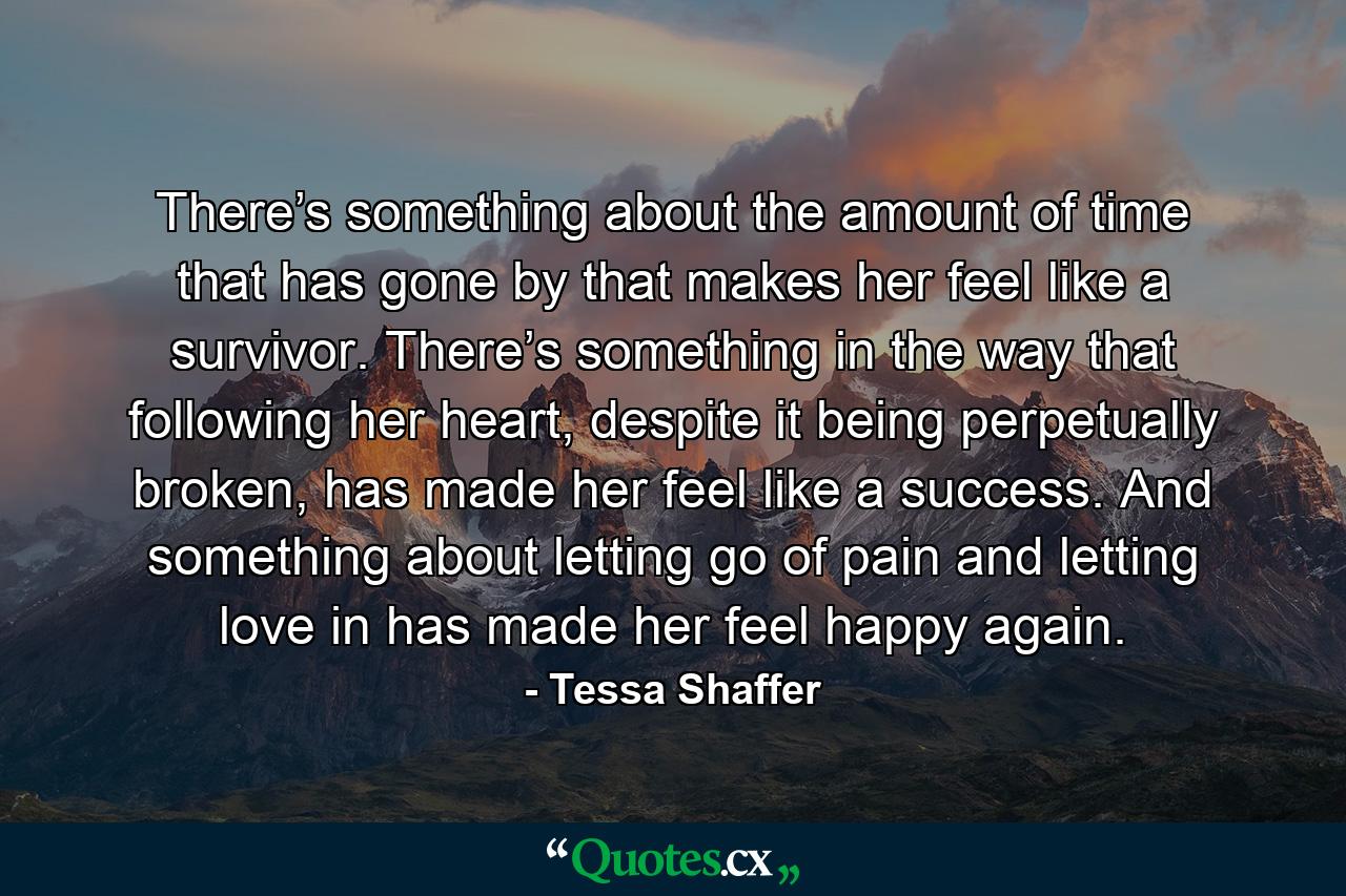 There’s something about the amount of time that has gone by that makes her feel like a survivor. There’s something in the way that following her heart, despite it being perpetually broken, has made her feel like a success. And something about letting go of pain and letting love in has made her feel happy again. - Quote by Tessa Shaffer