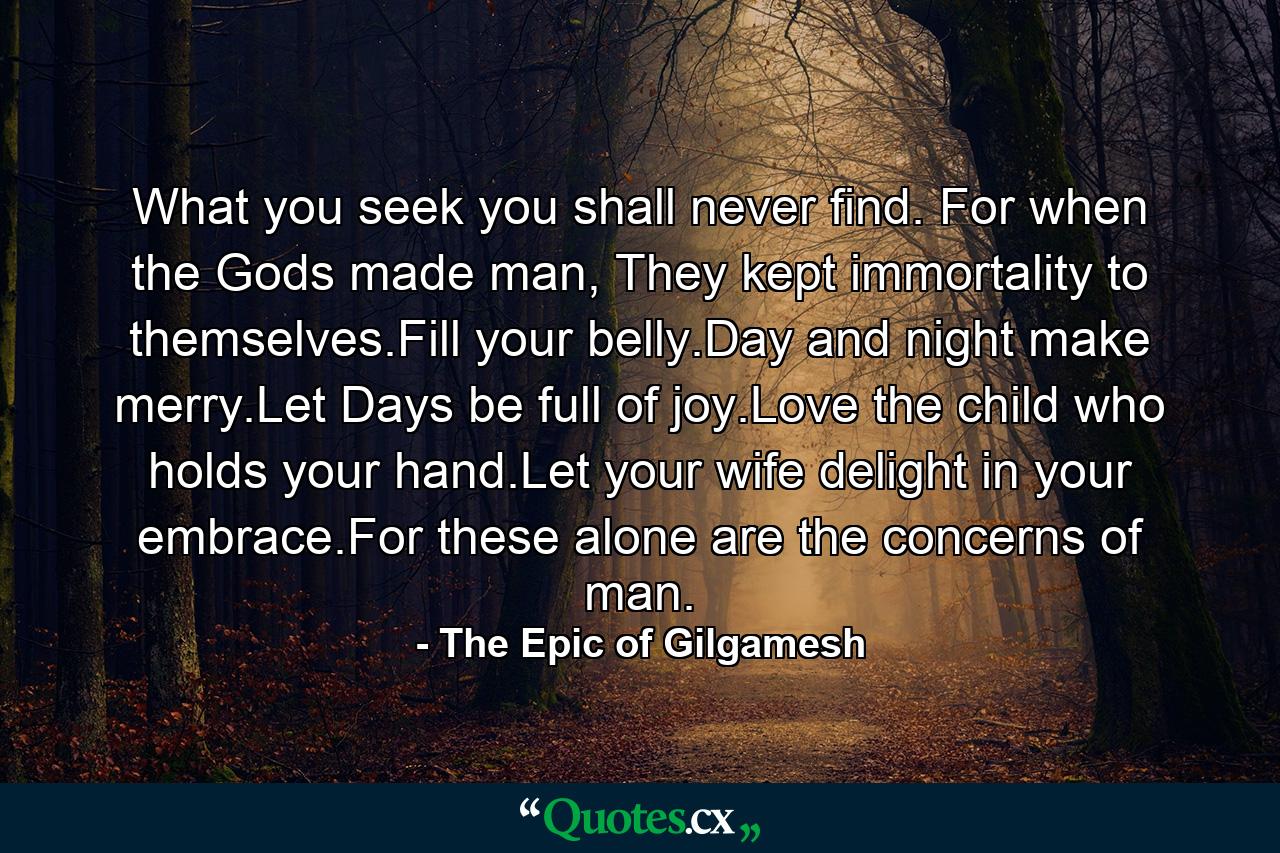 What you seek you shall never find. For when the Gods made man, They kept immortality to themselves.Fill your belly.Day and night make merry.Let Days be full of joy.Love the child who holds your hand.Let your wife delight in your embrace.For these alone are the concerns of man. - Quote by The Epic of Gilgamesh