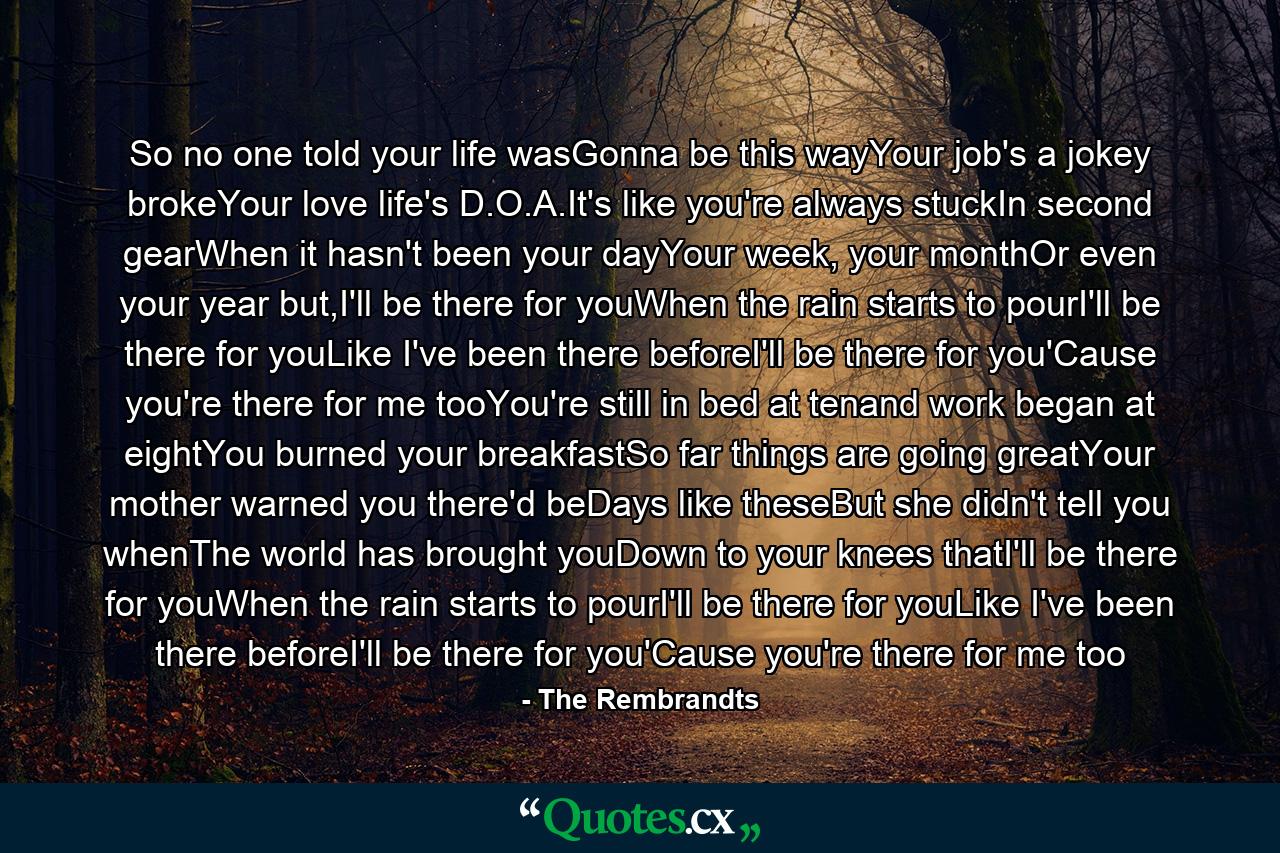 So no one told your life wasGonna be this wayYour job's a jokey brokeYour love life's D.O.A.It's like you're always stuckIn second gearWhen it hasn't been your dayYour week, your monthOr even your year but,I'll be there for youWhen the rain starts to pourI'll be there for youLike I've been there beforeI'll be there for you'Cause you're there for me tooYou're still in bed at tenand work began at eightYou burned your breakfastSo far things are going greatYour mother warned you there'd beDays like theseBut she didn't tell you whenThe world has brought youDown to your knees thatI'll be there for youWhen the rain starts to pourI'll be there for youLike I've been there beforeI'll be there for you'Cause you're there for me too - Quote by The Rembrandts