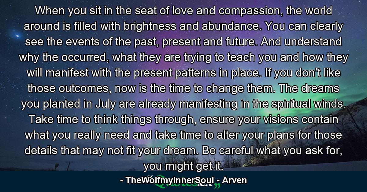 When you sit in the seat of love and compassion, the world around is filled with brightness and abundance. You can clearly see the events of the past, present and future. And understand why the occurred, what they are trying to teach you and how they will manifest with the present patterns in place. If you don’t like those outcomes, now is the time to change them. The dreams you planted in July are already manifesting in the spiritual winds. Take time to think things through, ensure your visions contain what you really need and take time to alter your plans for those details that may not fit your dream. Be careful what you ask for, you might get it. - Quote by TheWolfmyinnerSoul - Arven