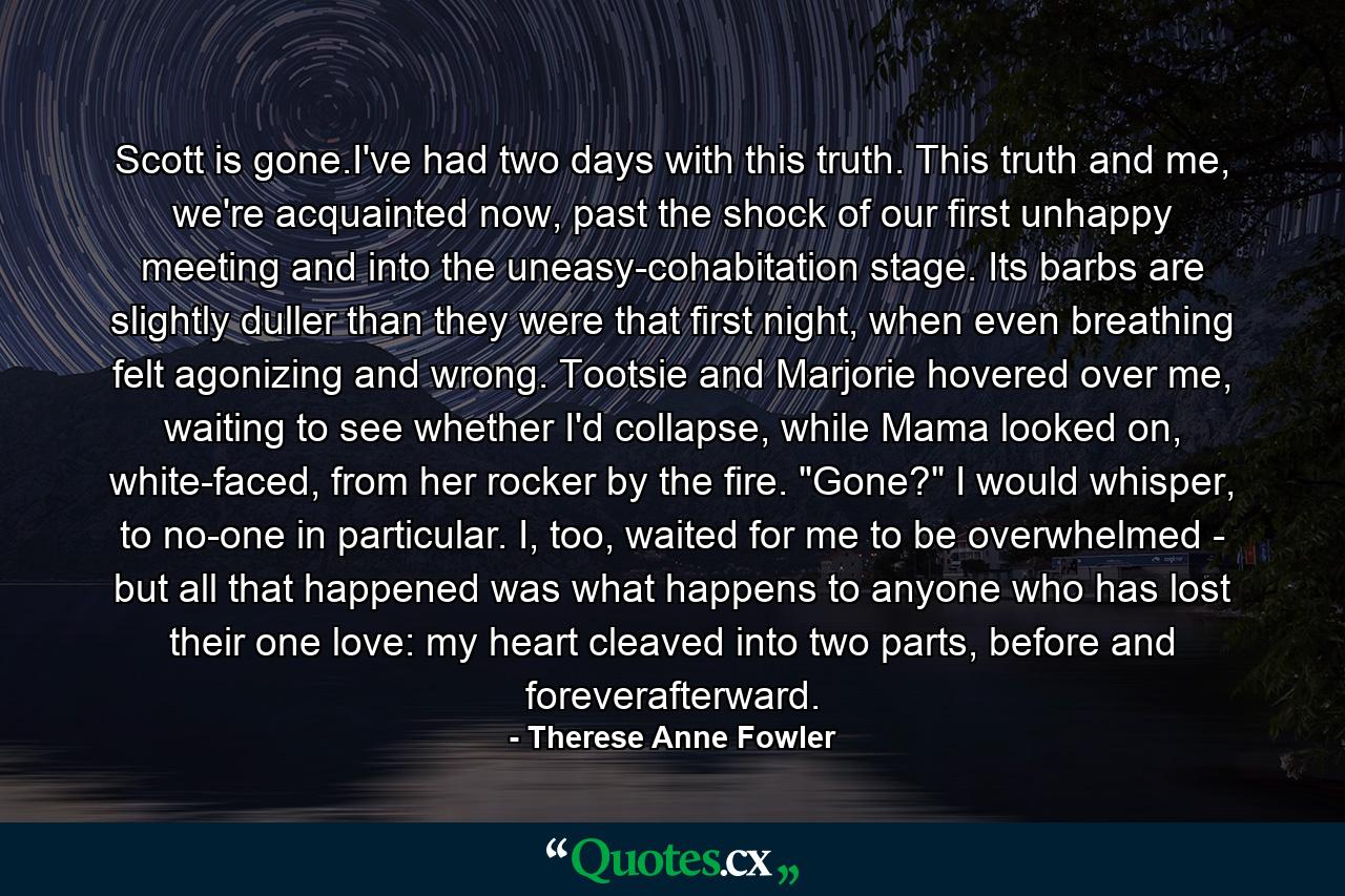 Scott is gone.I've had two days with this truth. This truth and me, we're acquainted now, past the shock of our first unhappy meeting and into the uneasy-cohabitation stage. Its barbs are slightly duller than they were that first night, when even breathing felt agonizing and wrong. Tootsie and Marjorie hovered over me, waiting to see whether I'd collapse, while Mama looked on, white-faced, from her rocker by the fire. 