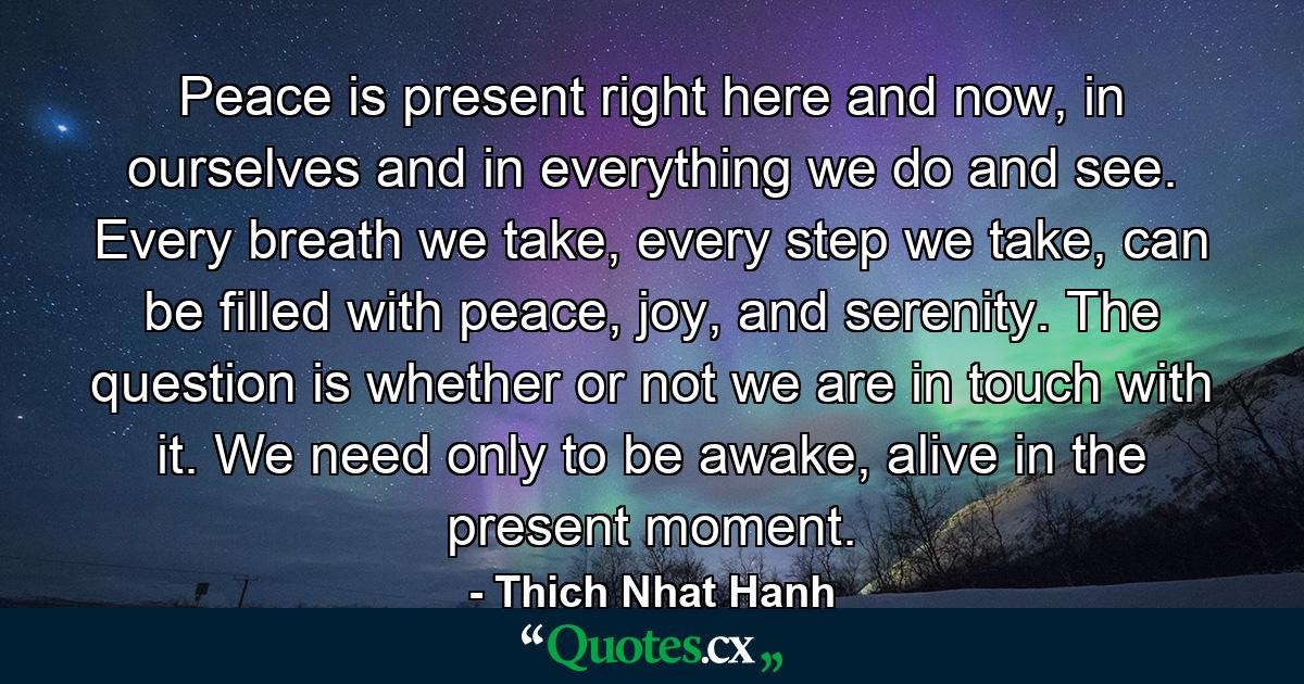 Peace is present right here and now, in ourselves and in everything we do and see. Every breath we take, every step we take, can be filled with peace, joy, and serenity. The question is whether or not we are in touch with it. We need only to be awake, alive in the present moment. - Quote by Thich Nhat Hanh