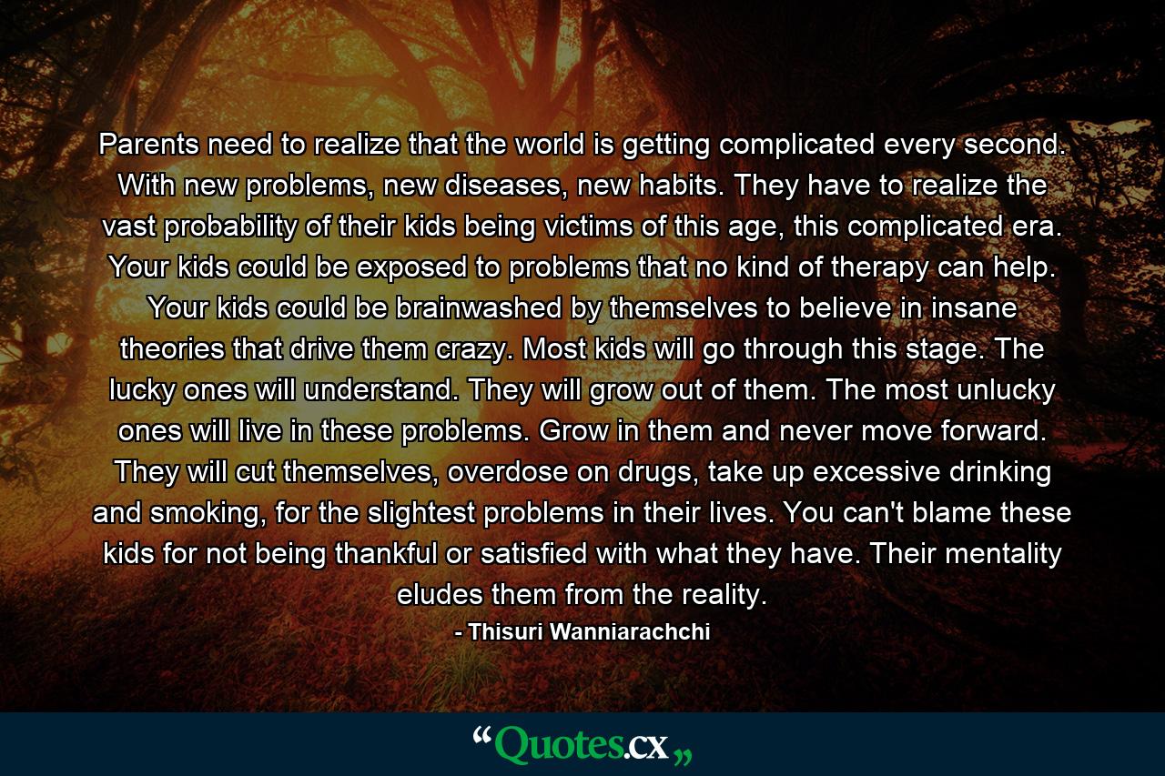 Parents need to realize that the world is getting complicated every second. With new problems, new diseases, new habits. They have to realize the vast probability of their kids being victims of this age, this complicated era. Your kids could be exposed to problems that no kind of therapy can help. Your kids could be brainwashed by themselves to believe in insane theories that drive them crazy. Most kids will go through this stage. The lucky ones will understand. They will grow out of them. The most unlucky ones will live in these problems. Grow in them and never move forward. They will cut themselves, overdose on drugs, take up excessive drinking and smoking, for the slightest problems in their lives. You can't blame these kids for not being thankful or satisfied with what they have. Their mentality eludes them from the reality. - Quote by Thisuri Wanniarachchi