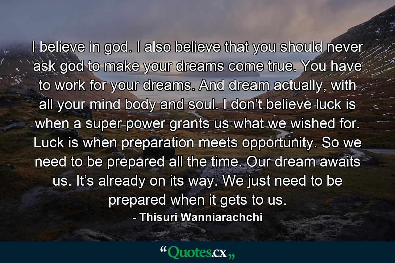 I believe in god. I also believe that you should never ask god to make your dreams come true. You have to work for your dreams. And dream actually, with all your mind body and soul. I don’t believe luck is when a super power grants us what we wished for. Luck is when preparation meets opportunity. So we need to be prepared all the time. Our dream awaits us. It’s already on its way. We just need to be prepared when it gets to us. - Quote by Thisuri Wanniarachchi