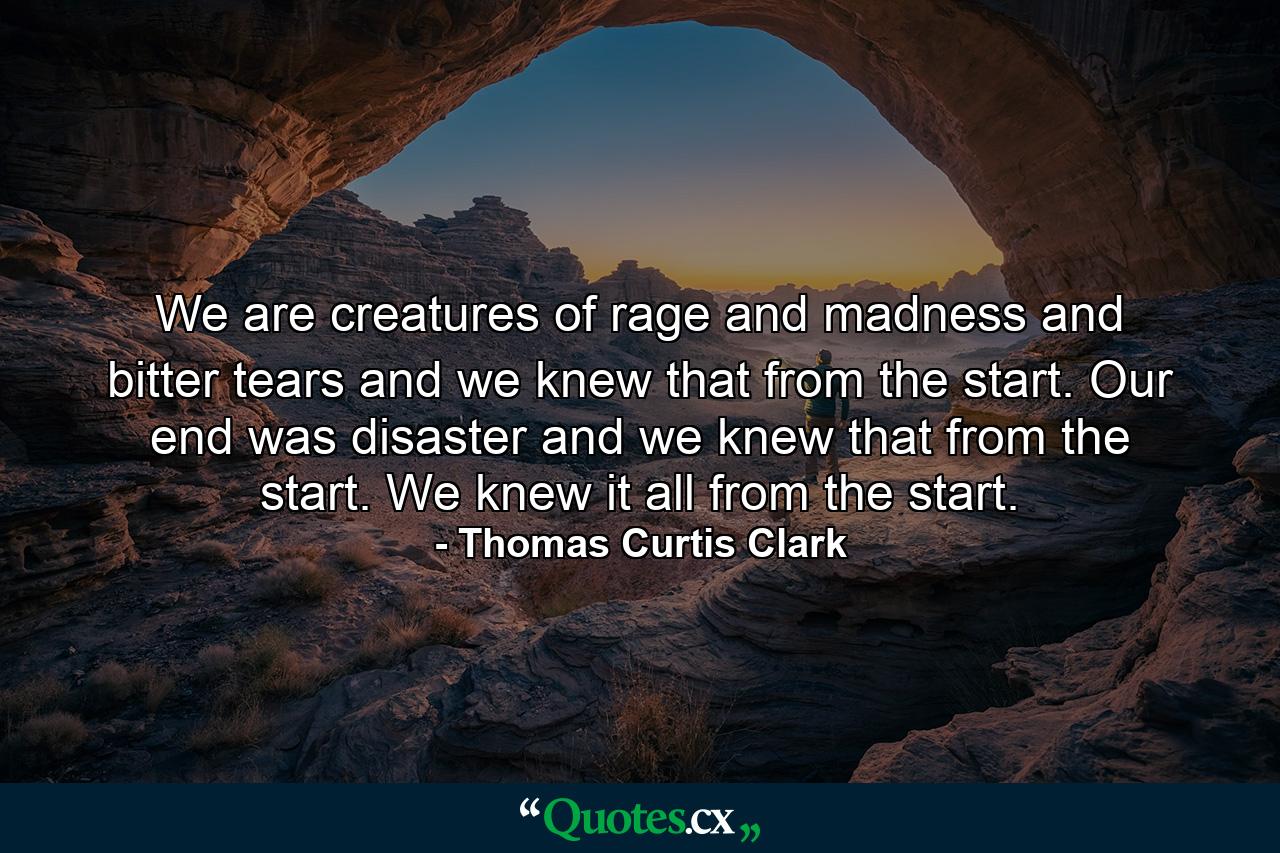 We are creatures of rage and madness and bitter tears and we knew that from the start. Our end was disaster and we knew that from the start. We knew it all from the start. - Quote by Thomas Curtis Clark