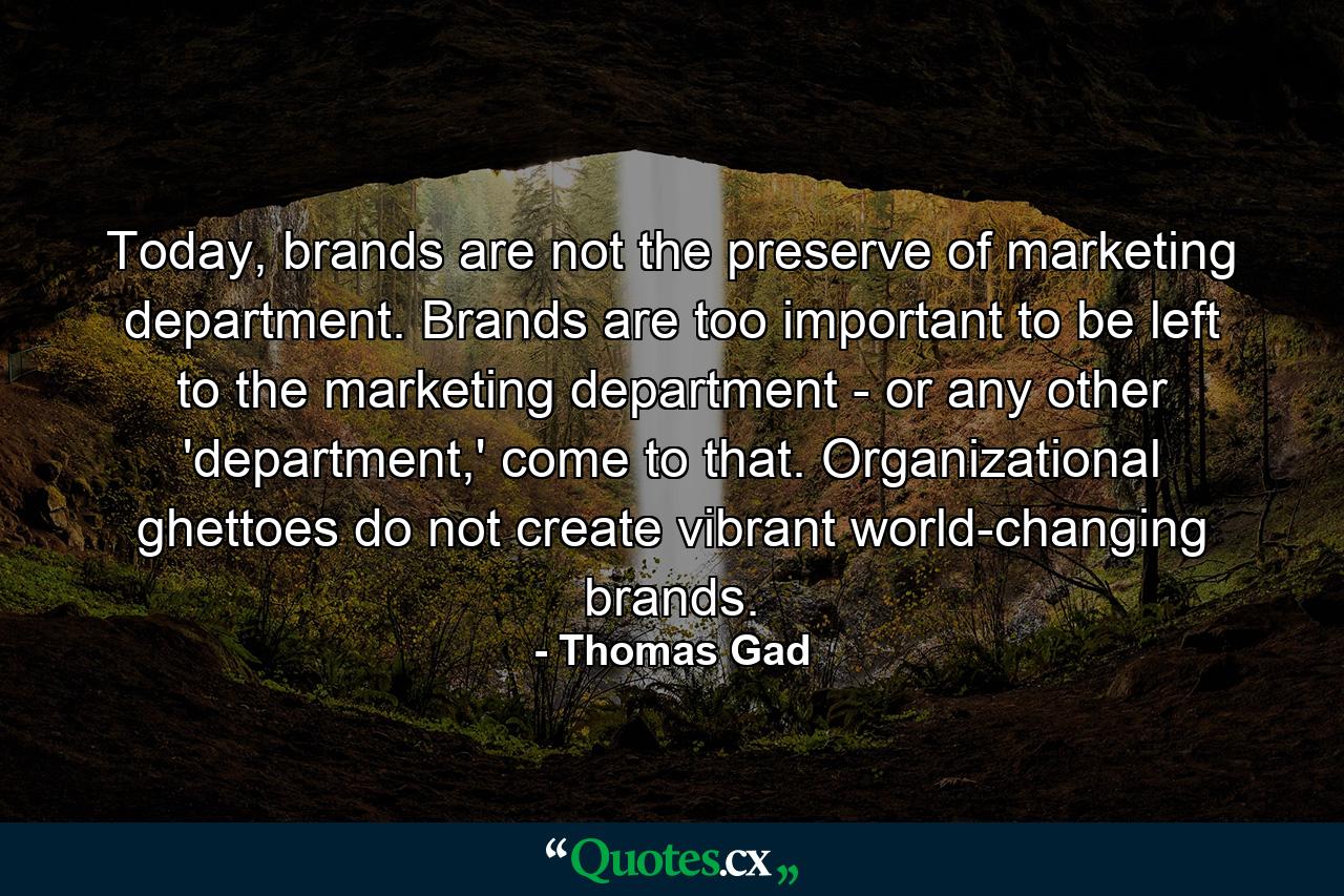 Today, brands are not the preserve of marketing department. Brands are too important to be left to the marketing department - or any other 'department,' come to that. Organizational ghettoes do not create vibrant world-changing brands. - Quote by Thomas Gad