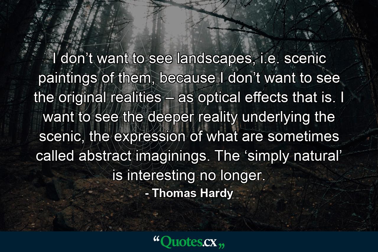 I don’t want to see landscapes, i.e. scenic paintings of them, because I don’t want to see the original realities – as optical effects that is. I want to see the deeper reality underlying the scenic, the expression of what are sometimes called abstract imaginings. The ‘simply natural’ is interesting no longer. - Quote by Thomas Hardy