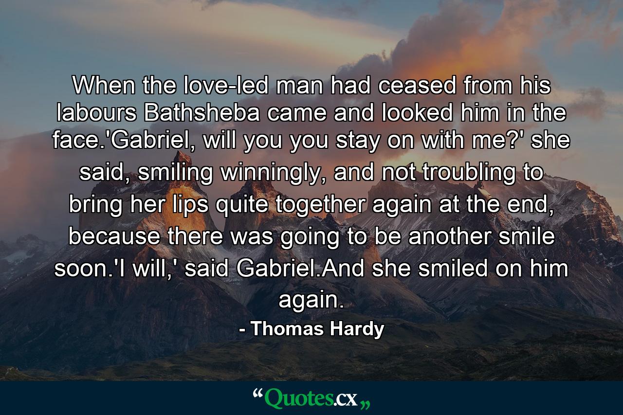 When the love-led man had ceased from his labours Bathsheba came and looked him in the face.'Gabriel, will you you stay on with me?' she said, smiling winningly, and not troubling to bring her lips quite together again at the end, because there was going to be another smile soon.'I will,' said Gabriel.And she smiled on him again. - Quote by Thomas Hardy