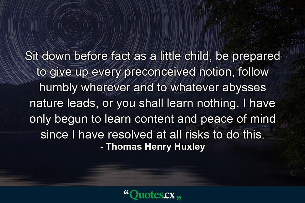 Sit down before fact as a little child, be prepared to give up every preconceived notion, follow humbly wherever and to whatever abysses nature leads, or you shall learn nothing. I have only begun to learn content and peace of mind since I have resolved at all risks to do this. - Quote by Thomas Henry Huxley