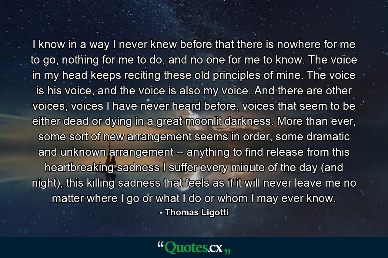 I know in a way I never knew before that there is nowhere for me to go, nothing for me to do, and no one for me to know. The voice in my head keeps reciting these old principles of mine. The voice is his voice, and the voice is also my voice. And there are other voices, voices I have never heard before, voices that seem to be either dead or dying in a great moonlit darkness. More than ever, some sort of new arrangement seems in order, some dramatic and unknown arrangement -- anything to find release from this heartbreaking sadness I suffer every minute of the day (and night), this killing sadness that feels as if it will never leave me no matter where I go or what I do or whom I may ever know. - Quote by Thomas Ligotti