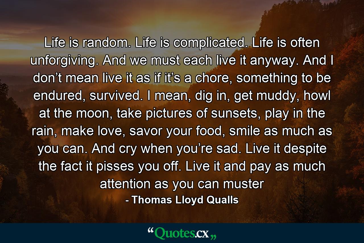 Life is random. Life is complicated. Life is often unforgiving. And we must each live it anyway. And I don’t mean live it as if it’s a chore, something to be endured, survived. I mean, dig in, get muddy, howl at the moon, take pictures of sunsets, play in the rain, make love, savor your food, smile as much as you can. And cry when you’re sad. Live it despite the fact it pisses you off. Live it and pay as much attention as you can muster - Quote by Thomas Lloyd Qualls