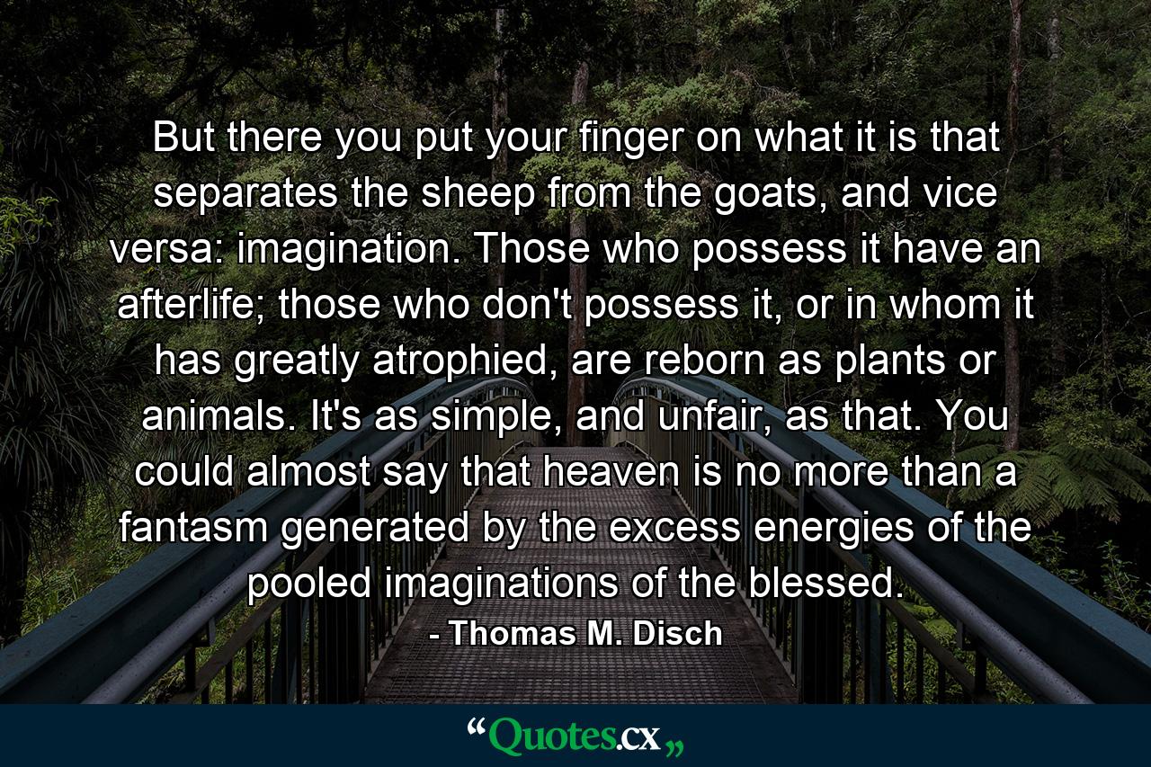 But there you put your finger on what it is that separates the sheep from the goats, and vice versa: imagination. Those who possess it have an afterlife; those who don't possess it, or in whom it has greatly atrophied, are reborn as plants or animals. It's as simple, and unfair, as that. You could almost say that heaven is no more than a fantasm generated by the excess energies of the pooled imaginations of the blessed. - Quote by Thomas M. Disch