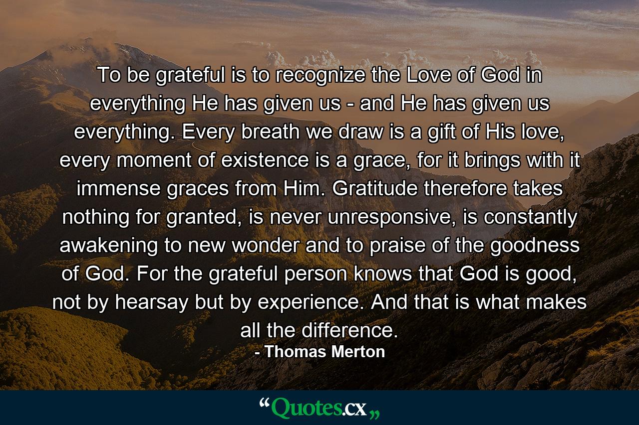 To be grateful is to recognize the Love of God in everything He has given us - and He has given us everything. Every breath we draw is a gift of His love, every moment of existence is a grace, for it brings with it immense graces from Him. Gratitude therefore takes nothing for granted, is never unresponsive, is constantly awakening to new wonder and to praise of the goodness of God. For the grateful person knows that God is good, not by hearsay but by experience. And that is what makes all the difference. - Quote by Thomas Merton