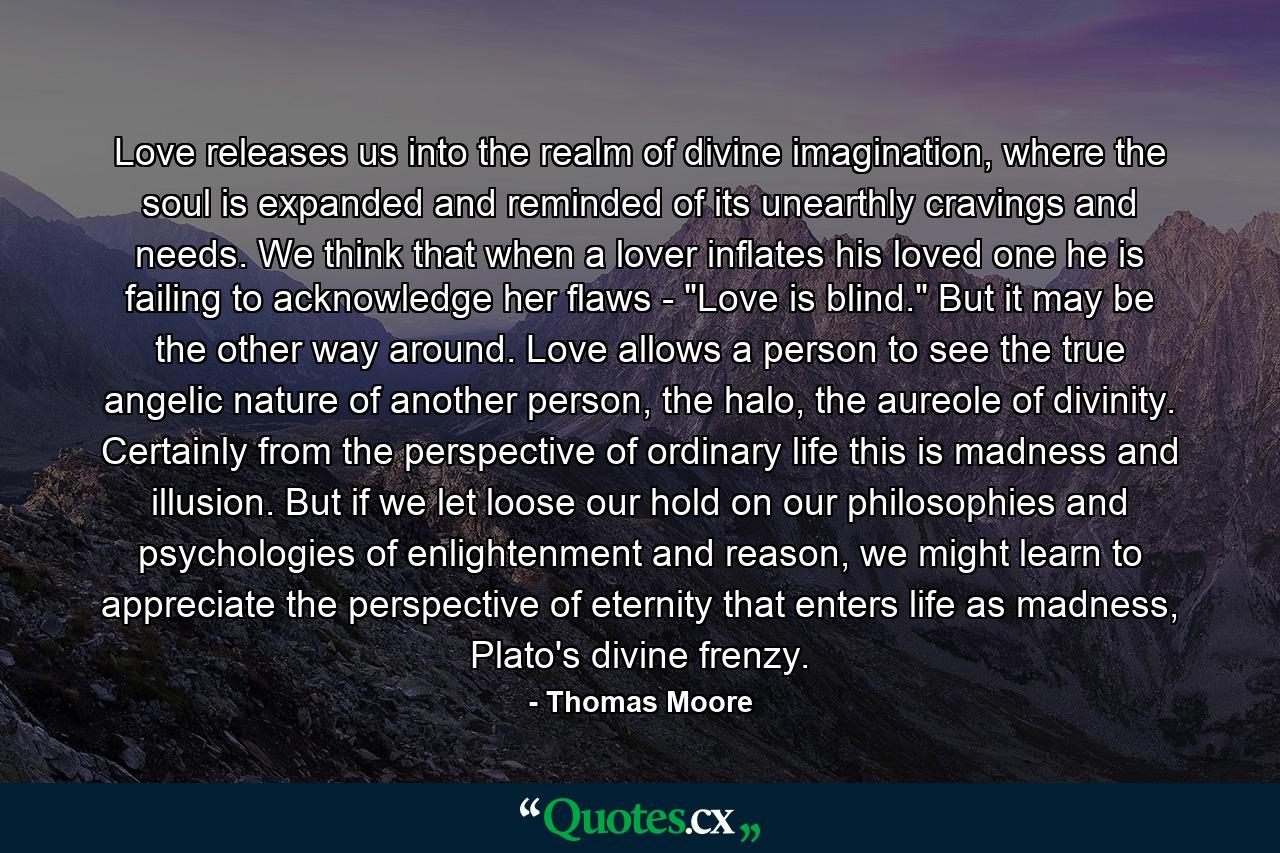 Love releases us into the realm of divine imagination, where the soul is expanded and reminded of its unearthly cravings and needs. We think that when a lover inflates his loved one he is failing to acknowledge her flaws - 