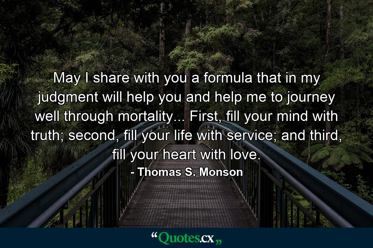 May I share with you a formula that in my judgment will help you and help me to journey well through mortality... First, fill your mind with truth; second, fill your life with service; and third, fill your heart with love. - Quote by Thomas S. Monson