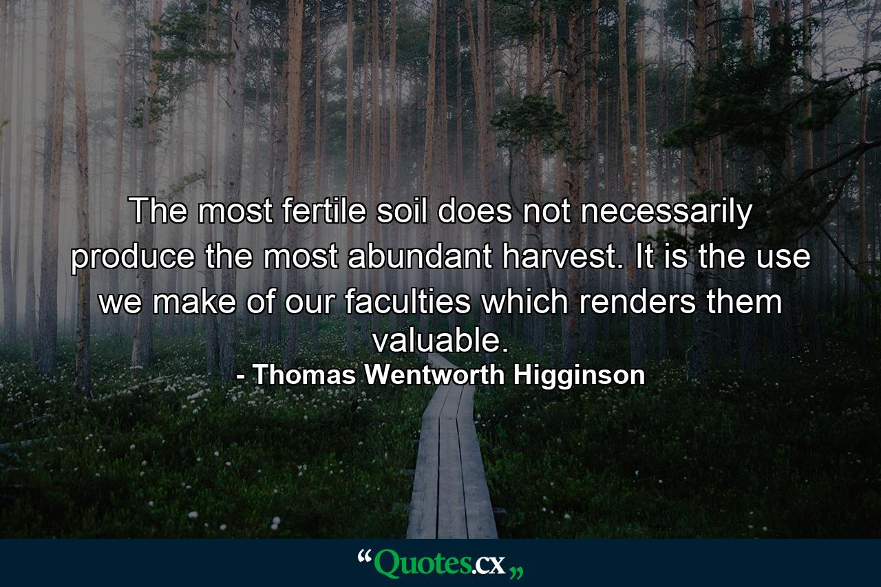 The most fertile soil does not necessarily produce the most abundant harvest. It is the use we make of our faculties which renders them valuable. - Quote by Thomas Wentworth Higginson