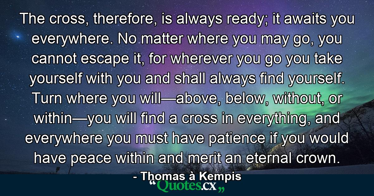 The cross, therefore, is always ready; it awaits you everywhere. No matter where you may go, you cannot escape it, for wherever you go you take yourself with you and shall always find yourself. Turn where you will—above, below, without, or within—you will find a cross in everything, and everywhere you must have patience if you would have peace within and merit an eternal crown. - Quote by Thomas à Kempis