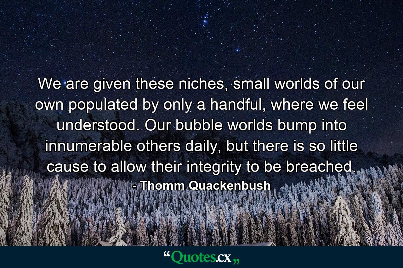 We are given these niches, small worlds of our own populated by only a handful, where we feel understood. Our bubble worlds bump into innumerable others daily, but there is so little cause to allow their integrity to be breached. - Quote by Thomm Quackenbush