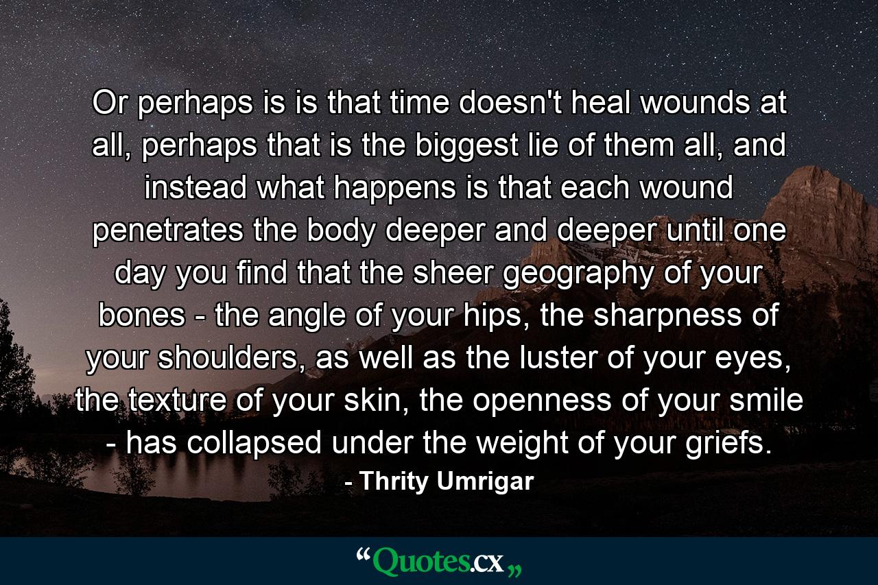 Or perhaps is is that time doesn't heal wounds at all, perhaps that is the biggest lie of them all, and instead what happens is that each wound penetrates the body deeper and deeper until one day you find that the sheer geography of your bones - the angle of your hips, the sharpness of your shoulders, as well as the luster of your eyes, the texture of your skin, the openness of your smile - has collapsed under the weight of your griefs. - Quote by Thrity Umrigar